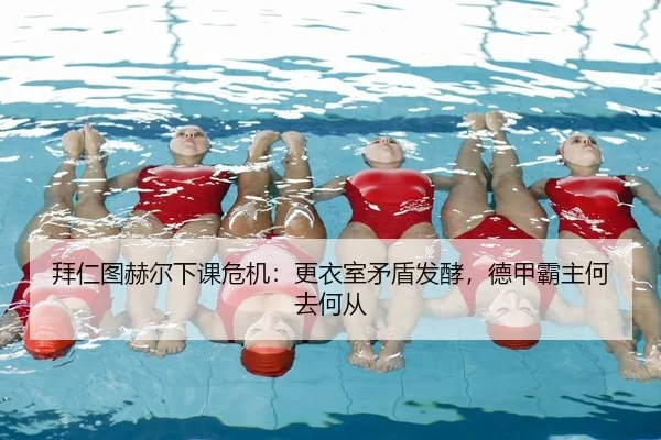 拜仁图赫尔下课危机：更衣室矛盾发酵，德甲霸主何去何从