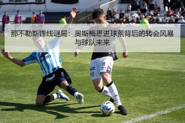 那不勒斯锋线谜局：奥斯梅恩进球荒背后的转会风暴与球队未来